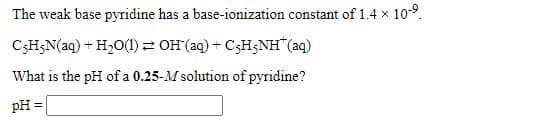 The weak base pyridine has a base-ionization constant of 1.4 x 10-9.
C;H;N(aq) + H20(1) OH (aq) + C3H3NH"(aq)
What is the pH of a 0.25-M solution of pyridine?
pH =
