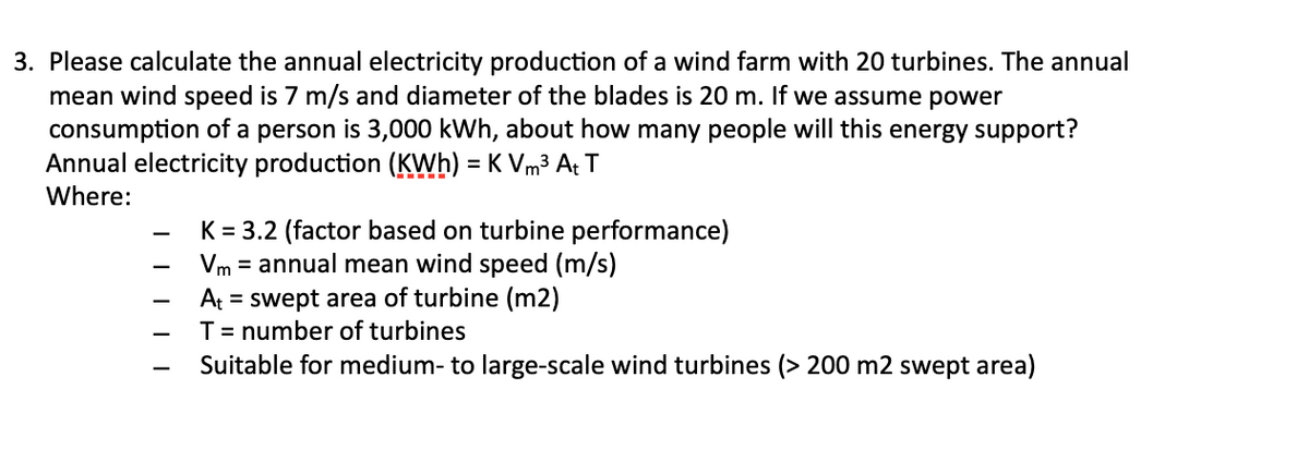 3. Please calculate the annual electricity production of a wind farm with 20 turbines. The annual
mean wind speed is 7 m/s and diameter of the blades is 20 m. If we assume power
consumption of a person is 3,000 kWh, about how many people will this energy support?
Annual electricity production (KWh) = K Vm³ At T
Where:
-
-
-
K = 3.2 (factor based on turbine performance)
Vm= annual mean wind speed (m/s)
At = swept area of turbine (m2)
T = number of turbines
Suitable for medium- to large-scale wind turbines (> 200 m2 swept area)