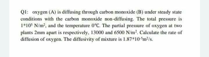 Q1: oxygen (A) is diffusing through carbon monoxide (B) under steady state
conditions with the carbon monoxide non-diffusing. The total pressure is
1*105 N/m², and the temperature 0°C. The partial pressure of oxygen at two
plants 2mm apart is respectively, 13000 and 6500 N/m². Calculate the rate of
diffusion of oxygen. The diffusivity of mixture is 1.87*10-5m²/s.