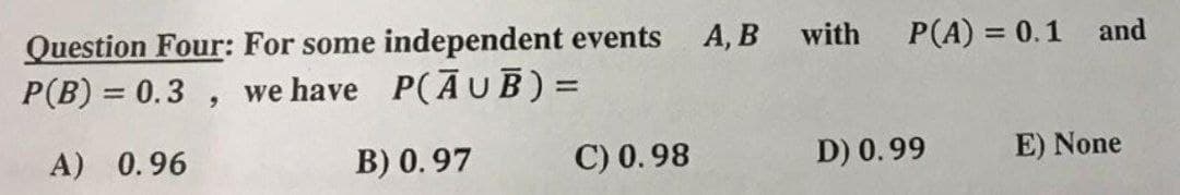Question Four: For some independent events A, B with P(A) = 0.1 and
P(B) = 0.3, we have P(AUB) =
A) 0.96
B) 0.97
C) 0.98
D) 0.99
E) None