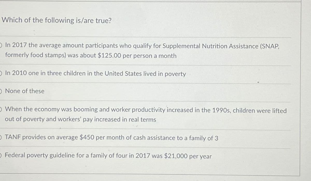 Which of the following is/are true?
In 2017 the average amount participants who qualify for Supplemental Nutrition Assistance (SNAP,
formerly food stamps) was about $125.00 per person a month
In 2010 one in three children in the United States lived in poverty
None of these
O When the economy was booming and worker productivity increased in the 1990s, children were lifted
out of poverty and workers' pay increased in real terms
OTANF provides on average $450 per month of cash assistance to a family of 3
O Federal poverty guideline for a family of four in 2017 was $21,000 per year