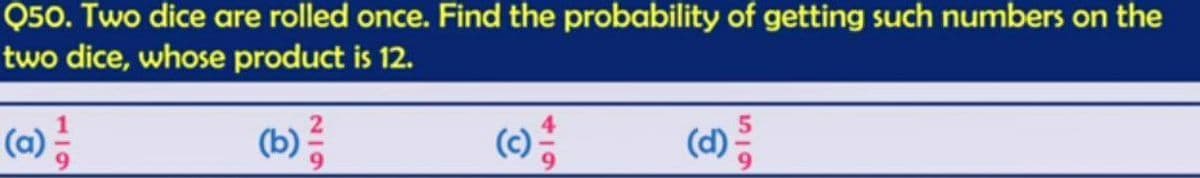 Q50. Two dice are rolled once. Find the probability of getting such numbers on the
two dice, whose product is 12.
(a) 1/14
(b) 1/14
19
(d)
59