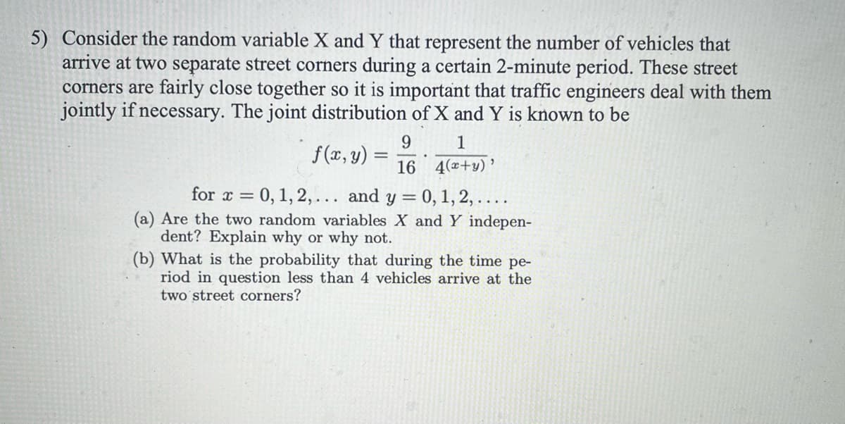 5) Consider the random variable X and Y that represent the number of vehicles that
arrive at two separate street corners during a certain 2-minute period. These street
corners are fairly close together so it is important that traffic engineers deal with them
jointly if necessary. The joint distribution of X and Y is known to be
f(x, y) =
9
16
1
4(x+y)'
for x = 0, 1, 2,... and y = 0, 1, 2, ....
(a) Are the two random variables X and Y indepen-
dent? Explain why or why not.
(b) What is the probability that during the time pe-
riod in question less than 4 vehicles arrive at the
two street corners?