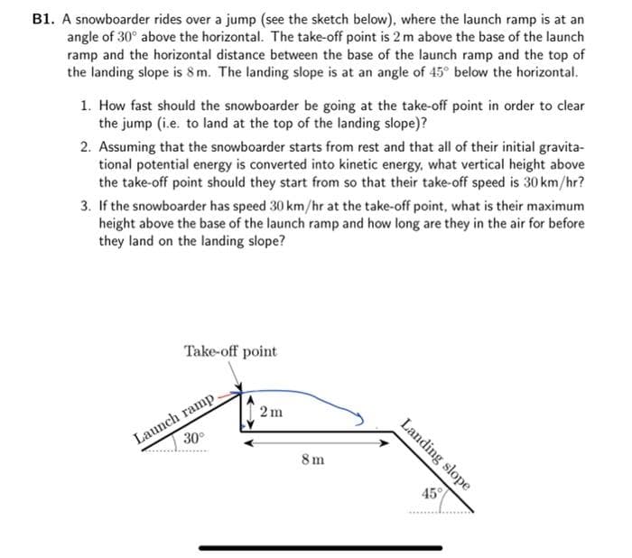 B1. A snowboarder rides over a jump (see the sketch below), where the launch ramp is at an
angle of 30° above the horizontal. The take-off point is 2 m above the base of the launch
ramp and the horizontal distance between the base of the launch ramp and the top of
the landing slope is 8m. The landing slope is at an angle of 45° below the horizontal.
1. How fast should the snowboarder be going at the take-off point in order to clear
the jump (i.e. to land at the top of the landing slope)?
2. Assuming that the snowboarder starts from rest and that all of their initial gravita-
tional potential energy is converted into kinetic energy, what vertical height above
the take-off point should they start from so that their take-off speed is 30 km/hr?
3. If the snowboarder has speed 30 km/hr at the take-off point, what is their maximum
height above the base of the launch ramp and how long are they in the air for before
they land on the landing slope?
Take-off point
Launch ramp.
30
2m
8m
45°
Landing slope
