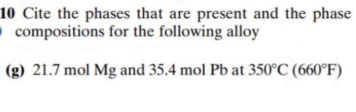 10 Cite the phases that are present and the phase
Ocompositions for the following alloy
(g) 21.7 mol Mg and 35.4 mol Pb at 350°C (660°F)
