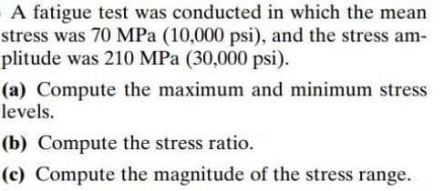 A fatigue test was conducted in which the mean
stress was 70 MPa (10,000 psi), and the stress am-
plitude was 210 MPa (30,000 psi).
(a) Compute the maximum and minimum stress
levels.
(b) Compute the stress ratio.
(c) Compute the magnitude of the stress range.
