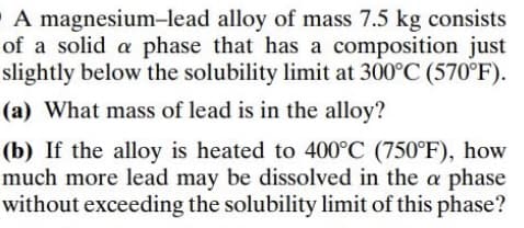 A magnesium-lead alloy of mass 7.5 kg consists
of a solid a phase that has a composition just
slightly below the solubility limit at 300°C (570°F).
(a) What mass of lead is in the alloy?
(b) If the alloy is heated to 400°C (750°F), how
much more lead may be dissolved in the a phase
without exceeding the solubility limit of this phase?
