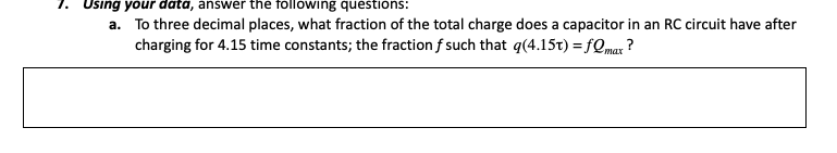 Using your data, answer the following questions:
a. To three decimal places, what fraction of the total charge does a capacitor in an RC circuit have after
charging for 4.15 time constants; the fraction f such that q(4.15t) = fQmax
