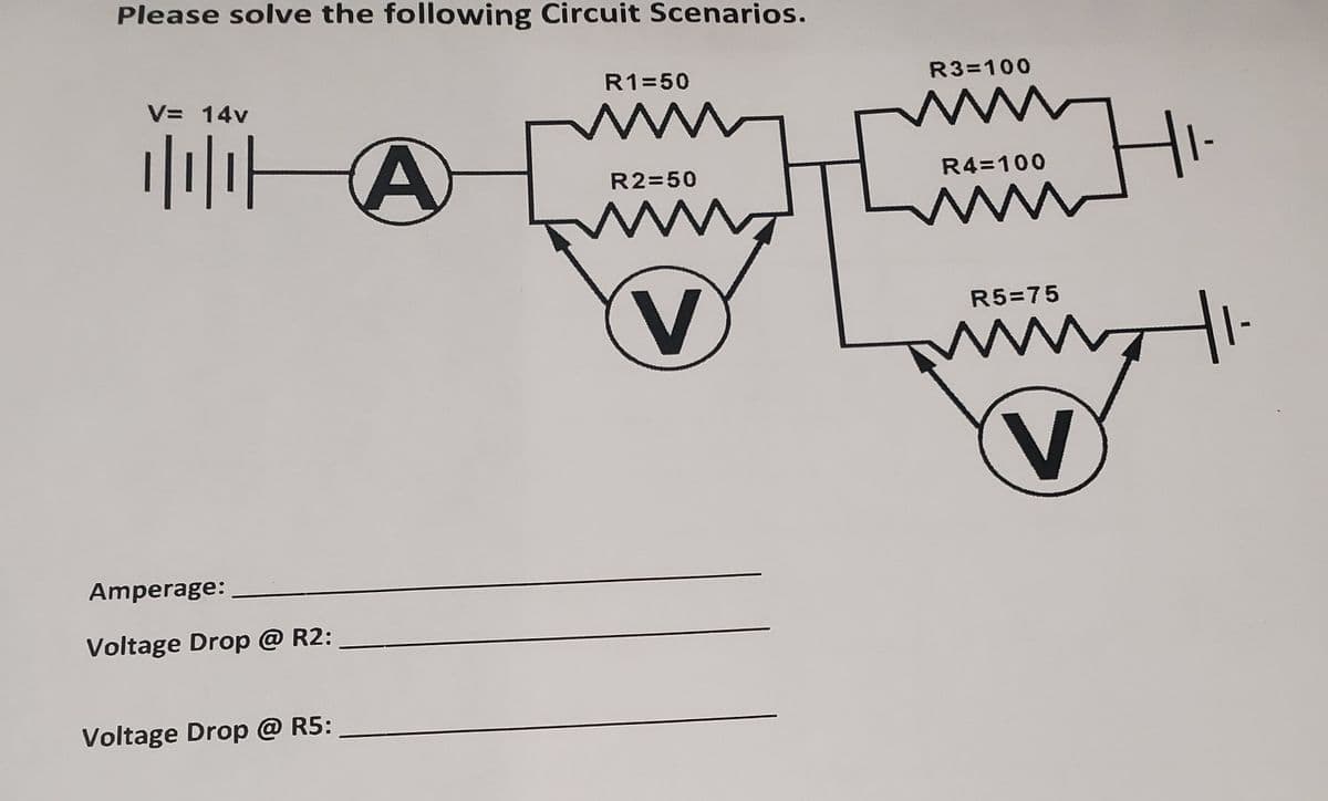 Please solve the following Circuit Scenarios.
R1=50
R3=100
V= 14v
www
ww
R2=50
R4=100
ww
V
R5=75
Amperage:
Voltage Drop @ R2:
Voltage Drop @ R5:
