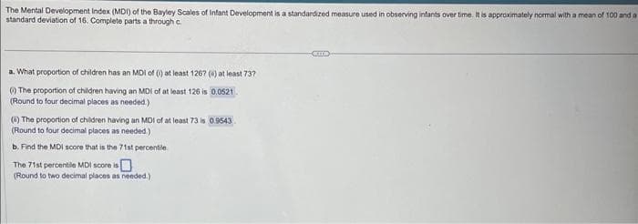 The Mental Development Index (MDI) of the Bayley Scales of Infant Development is a standardized measure used in observing infants over time. It is approximately normal with a mean of 100 and a
standard deviation of 16. Complete parts a through c
a. What proportion of children has an MDI of () at least 1267 () at least 737
() The proportion of children having an MDI of at least 126 is 0.0521.
(Round to four decimal places as needed.)
(i) The proportion of children having an MDI of at least 73 is 0.9543
(Round to four decimal places as needed.)
b. Find the MDI score that is the 71st percentile
The 71st percentile MDI score is
(Round to two decimal places as needed.)
CITE