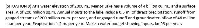 (SITUATION 9) At a water elevation of 2000 m., Manor Lake has a volume of 4 billion cu. m., and a surface
area, A of 200 million sq.m. Annual inputs to the lake include 0.5 m. of direct precipitation, runoff from
gauged streams of 200 million cu.m. per year, and ungauged runoff and groundwater inflow of 46 million
cu.m per year. Evaporation is 2 m. per year. Make a water budget showing inputs, km^3 per year.
