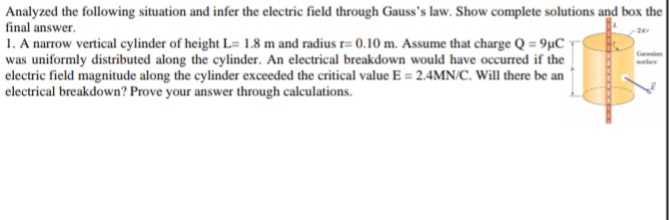 Analyzed the following situation and infer the electric field through Gauss's law. Show complete solutions and box the
final answer.
1. A narrow vertical cylinder of height L= 1.8 m and radius r= 0.10 m. Assume that charge Q = 9µC •
was uniformly distributed along the cylinder. An electrical breakdown would have occurred if the
electric field magnitude along the cylinder exceeded the critical value E = 2.4MN/C. Will there be an
electrical breakdown? Prove your answer through calculations.
Ge
