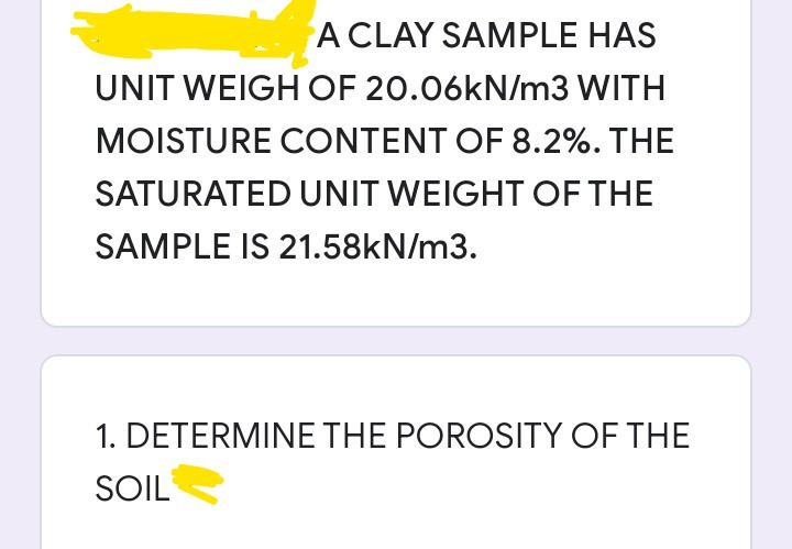 A CLAY SAMPLE HAS
UNIT WEIGH OF 20.06KN/m3 WITH
MOISTURE CONTENT OF 8.2%. THE
SATURATED UNIT WEIGHT OF THE
SAMPLE IS 21.58kN/m3.
1. DETERMINE THE POROSITY OF THE
SOIL
