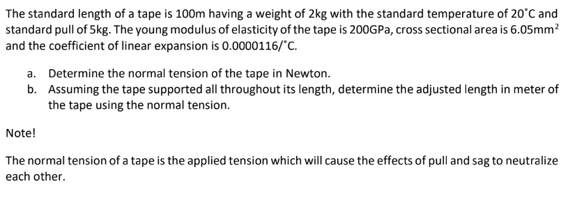 The standard length of a tape is 100m having a weight of 2kg with the standard temperature of 20°C and
standard pull of 5kg. The young modulus of elasticity of the tape is 200GPA, cross sectional area is 6.05mm?
and the coefficient of linear expansion is 0.0000116/"C.
a. Determine the normal tension of the tape in Newton.
b. Assuming the tape supported all throughout its length, determine the adjusted length in meter of
the tape using the normal tension.
Note!
The normal tension of a tape is the applied tension which will cause the effects of pull and sag to neutralize
each other.
