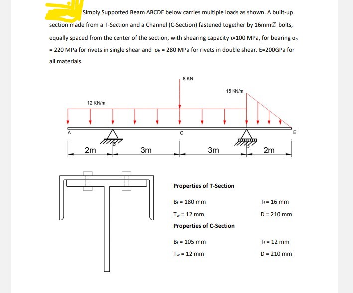 Simply Supported Beam ABCDE below carries multiple loads as shown. A built-up
section made from a T-Section and a Channel (C-Section) fastened together by 16mmØ bolts,
equally spaced from the center of the section, with shearing capacity t=100 MPa, for bearing os
= 220 MPa for rivets in single shear and os = 280 MPa for rivets in double shear. E=200GPA for
all materials.
8 KN
15 KN/m
12 KN/m
2m
3m
3m
2m
Properties of T-Section
Br = 180 mm
Tf= 16 mm
Tw = 12 mm
D = 210 mm
Properties of C-Section
B = 105 mm
T = 12 mm
Tw = 12 mm
D = 210 mm
