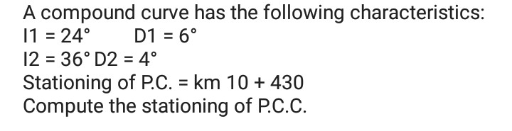 A compound curve has the following characteristics:
1 = 24°
12 = 36° D2 = 4°
Stationing of P.C. = km 10 + 430
Compute the stationing of P.C.c.
D1 = 6°
