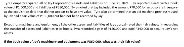 Tyra Company acquired all of Jay Corporation's assets and liabilities on June 30, 2021. Jay reported assets with a book
value of P1,000,000 and liabilities of P550,000. Tyra noted that Jay included the amount P70,000 for an obsolete inventory
at the acquisition date that did not appear to have any value. Tyra also determined that an old machine previously used
by Jay had a fair value of P150,000 but had not been recorded by Jay.
Except for machinery and equipment, all the other assets and liabilities of Jay approximated their fair values. In recording
the transfer of assets and liabilities in its books, Tyra recorded a gain of P150,000 and paid P340,000 to acquire Jay's net
assets.
If the book value of Jay's machinery and equipment was P360,000, what was their fair value?
