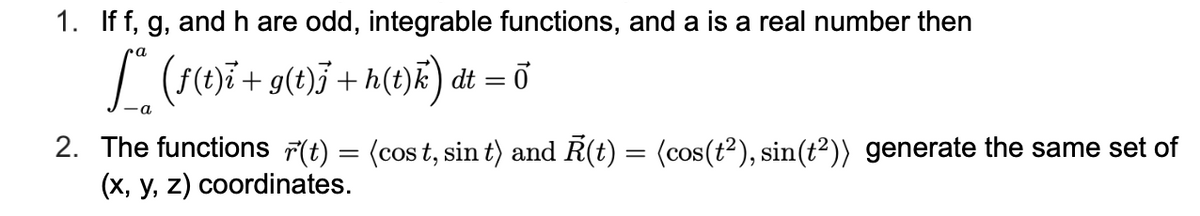 1. If f, g, and h are odd, integrable functions, and a is a real number then
(r1)7 + g(t)}+h(e)E) dt = ở
2. The functions F(t) = (cos t, sin t) and R(t) = (cos(t2), sin(t²)) generate the same set of
(x, y, z) coordinates.
