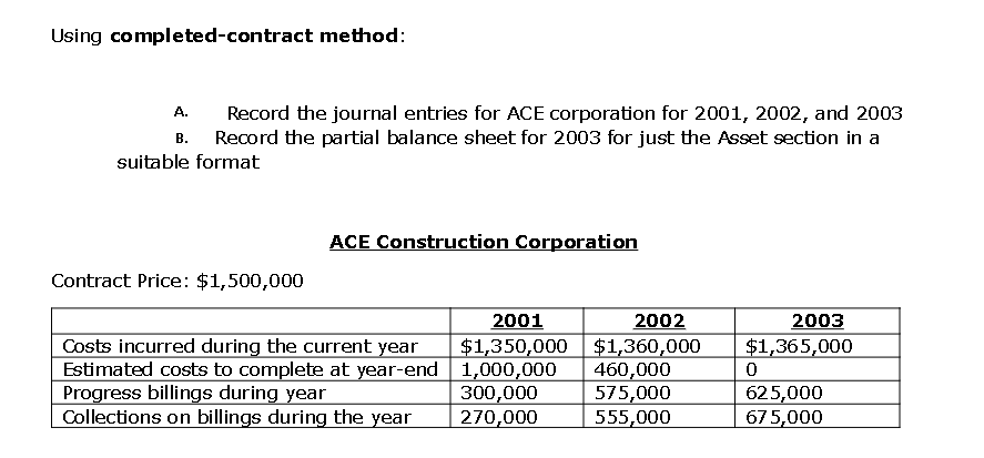 Using completed-contract method:
Record the journal entries for ACE corporation for 2001, 2002, and 2003
Record the partial balance sheet for 2003 for just the Asset section in a
A.
В.
suitable format
ACE Construction Corporation
Contract Price: $1,500,000
2001
2002
2003
Costs incurred during the current year
Estimated costs to complete at year-end 1,000,000
Progress billings during year
Collections on billings during the year
$1,350,000 $1,360,000
460,000
575,000
555,000
$1,365,000
300,000
270,000
625,000
675,000
