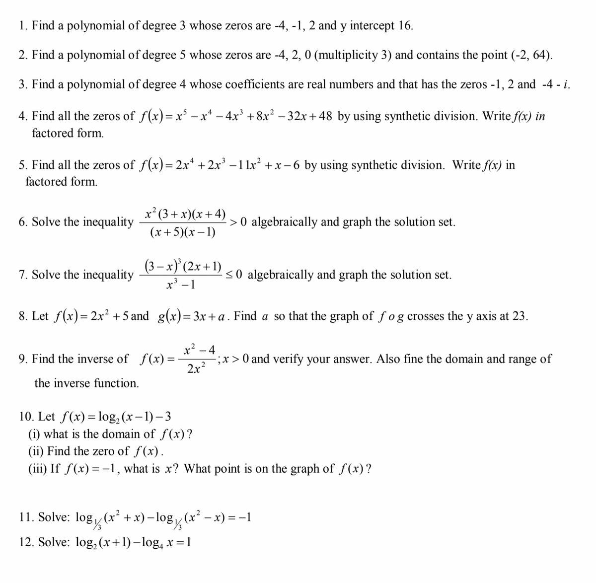 1. Find a polynomial of degree 3 whose zeros are -4, -1, 2 and y intercept 16.
2. Find a polynomial of degree 5 whose zeros are -4, 2, 0 (multiplicity 3) and contains the point (-2, 64).
3. Find a polynomial of degree 4 whose coefficients are real numbers and that has the zeros -1, 2 and -4 - i.
4. Find all the zeros of f(x)=x* – x* – 4x³ +8x² – 32x+ 48 by using synthetic division. Write f(x) in
factored form.
5. Find all the zeros of f(x)= 2x* + 2x' – 1 lx² + x - 6 by using synthetic division. Write f(x) in
factored form.
x²(3 + x)(x+4)
6. Solve the inequality
> 0 algebraically and graph the solution set.
(x+5)(x – 1)
(3 – x)' (2x + 1)
x³ – 1
7. Solve the inequality
<0 algebraically and graph the solution set.
8. Let f(x)= 2x² +5 and g(x)=3x+a . Find a so that the graph of fog crosses the y axis at 23.
x² - 4
;x > 0 and verify your answer. Also fine the domain and range of
2x?
9. Find the inverse of f(x) =
the inverse function.
10. Let f(x)= log, (x–1) – 3
(i) what is the domain of f(x)?
(ii) Find the zero of f(x).
(iii) If f(x)=-1, what is x? What point is on the graph of f(x)?
11. Solve:
(x² +x)–log (x – x) = -1
12. Solve: log, (x+1)–log, x =1
