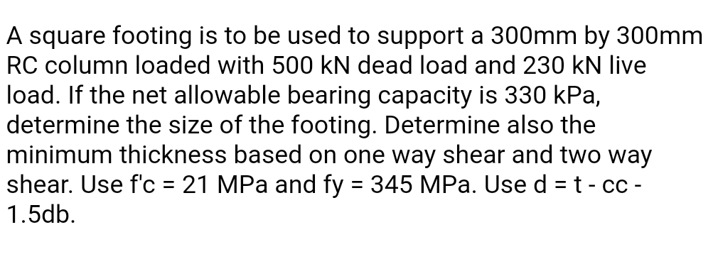 A square footing is to be used to support a 300mm by 300mm
RC column loaded with 500 kN dead load and 230 kN live
load. If the net allowable bearing capacity is 330 kPa,
determine the size of the footing. Determine also the
minimum thickness based on one way shear and two way
shear. Use f'c = 21 MPa and fy = 345 MPa. Use d = t - cc -
1.5db.
%3D
