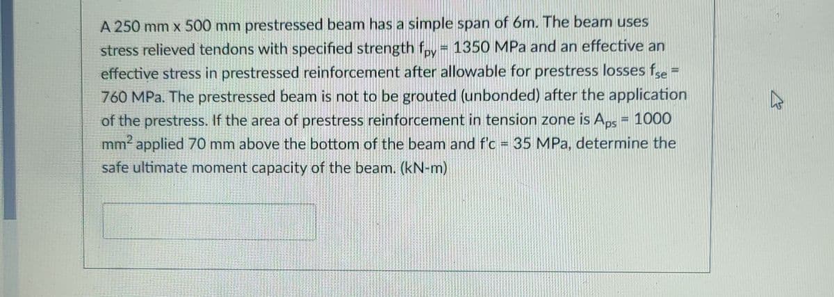 A 250 mm x 500 mm prestressed beam has a simple span of 6m. The beam uses
stress relieved tendons with specified strength f,y 1350 MPa and an effective an
effective stress in prestressed reinforcement after allowable for prestress losses fe
760 MPa. The prestressed beam is not to be grouted (unbonded) after the application
of the prestress. If the area of prestress reinforcement in tension zone is Aps = 1000
mm applied 70 mm above the bottom of the beam and f'c 35 MPa, determine the
safe ultimate moment capacity of the beam. (kN-m)
