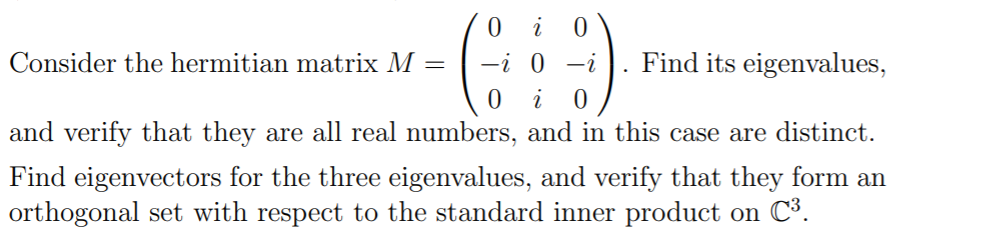 0 i
Consider the hermitian matrix M =
-i 0 -i
Find its eigenvalues,
and verify that they are all real numbers, and in this case are distinct.
Find eigenvectors for the three eigenvalues, and verify that they form an
orthogonal set with respect to the standard inner product on C³.
