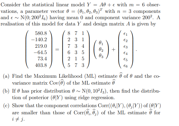 Consider the statistical linear model Y = A0 + e with m =
vations, a parameter vector 0 = (61,02, 03)" with n = 3 components
and e ~ N(0; 200² I6) having mean 0 and component variance 200². A
realisation of this model for data Y and design matrix A is given by
8 7 1
6 obser-
€1
580.8
-140.2
2 3 1
€2
219.0
7 3 4
€3
02
Өз
-64.5
6 3 5
€4
73.4
2 1 5
E5
403.8
5 7 3
€6
(a) Find the Maximum Likelihood (ML) estimate 0 of 0 and the co-
variance matrix Cov(@) of the ML estimate ở
(b) If 0 has prior distribution 0 ~ N(0, 10²I3), then find the distribu-
tion of posterior (0|Y) using ridge regression.
(c) Show that the component correlations Corr(0;|Y), (0;|Y)) of (0|Y)
are smaller than those of Corr(0;, 0;) of the ML estimate 0 for
i + j.
