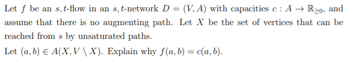 Let f be an s,t-flow in an s, t-network D = (V, A) with capacities c : A → R>o,
and
assume that there is no augmenting path. Let X be the set of vertices that can be
reached from s by unsaturated paths.
Let (a, b) E A(X,V\ X). Explain why f(a,b) = c(a, b).
