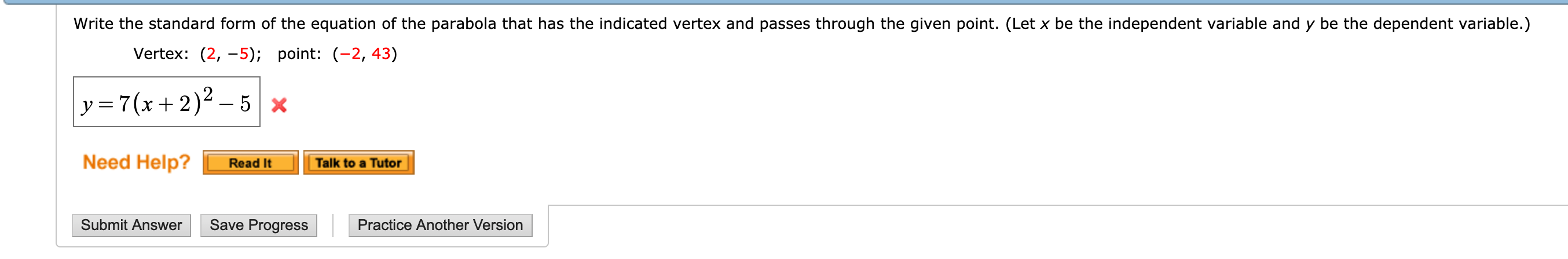 Write the standard form of the equation of the parabola that has the indicated vertex and passes through the given point. (Let x be the independent variable and y be the dependent variable.)
Vertex: (2,-5); point: (-2, 43)
Need Help?
Read ItTalk to a Tutor
Submit Answer Save Progress Practice Another Version
