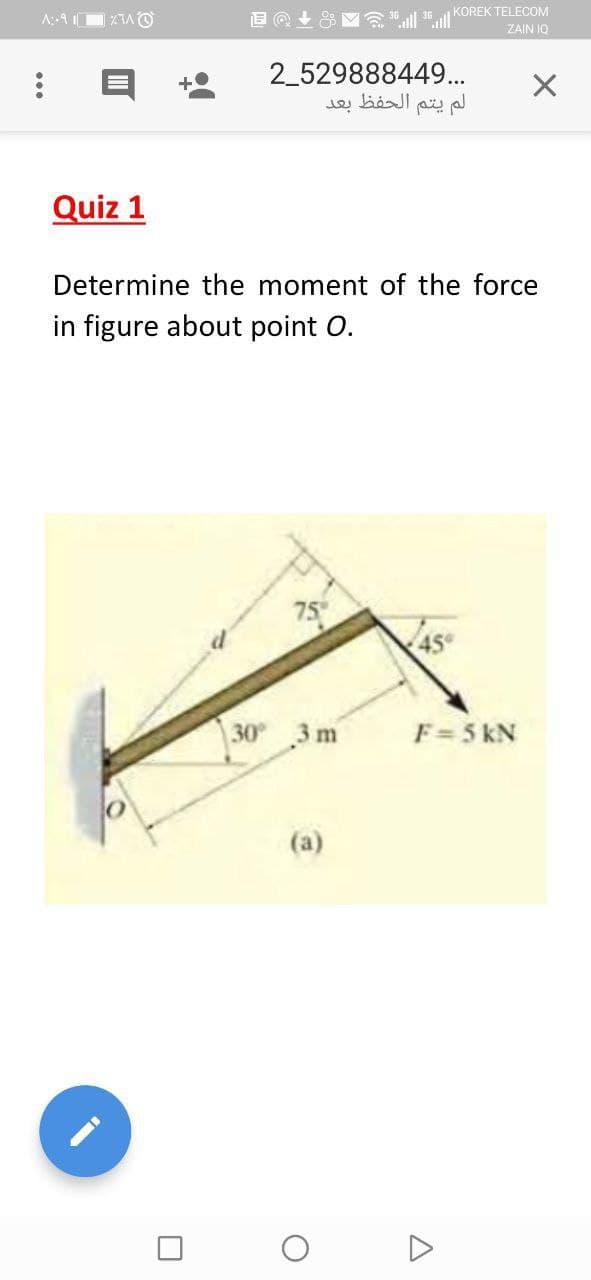 KOREK TELECOM
ZAIN IQ
2_529888449.
لم يتم الحفظ بعد
Quiz 1
Determine the moment of the force
in figure about point O.
75
30 3 m
F=5 kN
(a)
