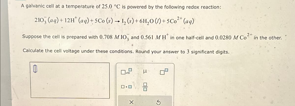 A galvanic cell at a temperature of 25.0 °C is powered by the following redox reaction:
2+
2103 (aq)+12H (aq) + 5Co (s) 12 (s) + 6H₂O (1)+5Co²+ (aq)
2+
Suppose the cell is prepared with 0.708 M.IO3 and 0.561 MH in one half-cell and 0.0280 M Co²+ in the other.
Calculate the cell voltage under these conditions. Round your answer to 3 significant digits.
x10
☐
μ
ロ・ロ
X
==
