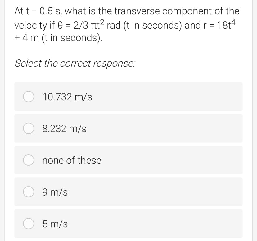 At t = 0.5 s, what is the transverse component of the
velocity if 0 = 2/3 itt2 rad (t in seconds) and r = 18t4
+ 4 m (t in seconds).
Select the correct response:
O 10.732 m/s
O 8.232 m/s
none of these
O 9 m/s
5 m/s
