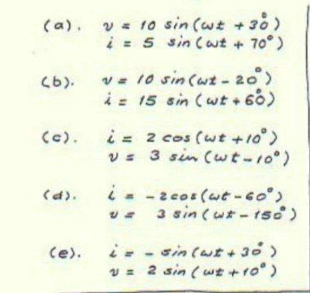 v = 10 sin (wt +30)
i = 5 sin (wt + 70°)
(a).
v= 10 sin (wt - 20)
(9)
i= 15 sin (wt + 60)
i= 2 cos (wt +10°)
v 3 sin (uwt-10)
(c).
i- -2cos (wt-6o°)
v 3sin(uーtsd)
(d).
i- - sin(ut +30)
v = 2 sin (wt +ro°)
(e).
