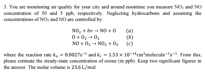 3. You are monitoring air quality for your city and around noontime you measure NO₂ and NO
concentration of 50 and 5 ppb, respectively. Neglecting hydrocarbons and assuming the
concentrations of NO2 and NO are controlled by:
NO₂ + hv → NO + O
0 +02 → 03
NO + 03 → NO₂ + 0₂
(a)
(b)
(c)
where the reaction rate ka = 0.0027s¹ and kc = 1.53 × 10-¹4 cm³ molecule-¹s-¹. From this,
please estimate the steady-state concentration of ozone (in ppb). Keep two significant figures in
the answer. The molar volume is 23.6 L/mol.