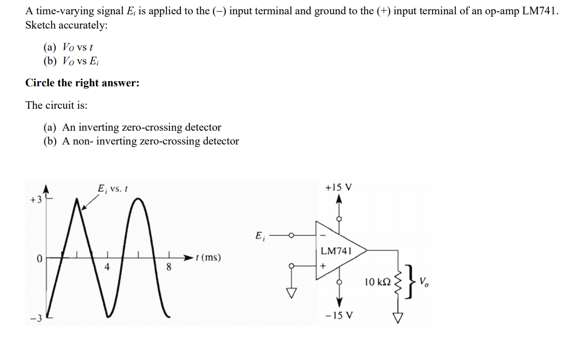A time-varying signal E; is applied to the (-) input terminal and ground to the (+) input terminal of an op-amp LM741.
Sketch accurately:
(a) Vo vs t
(b) Vo vs E
Circle the right answer:
The circuit is:
(a) An inverting zero-crossing detector
(b) A non- inverting zero-crossing detector
E, vs. I
+15 V
+3
E,
LM741
t (ms)
8
10 k2
-3
-15 V
