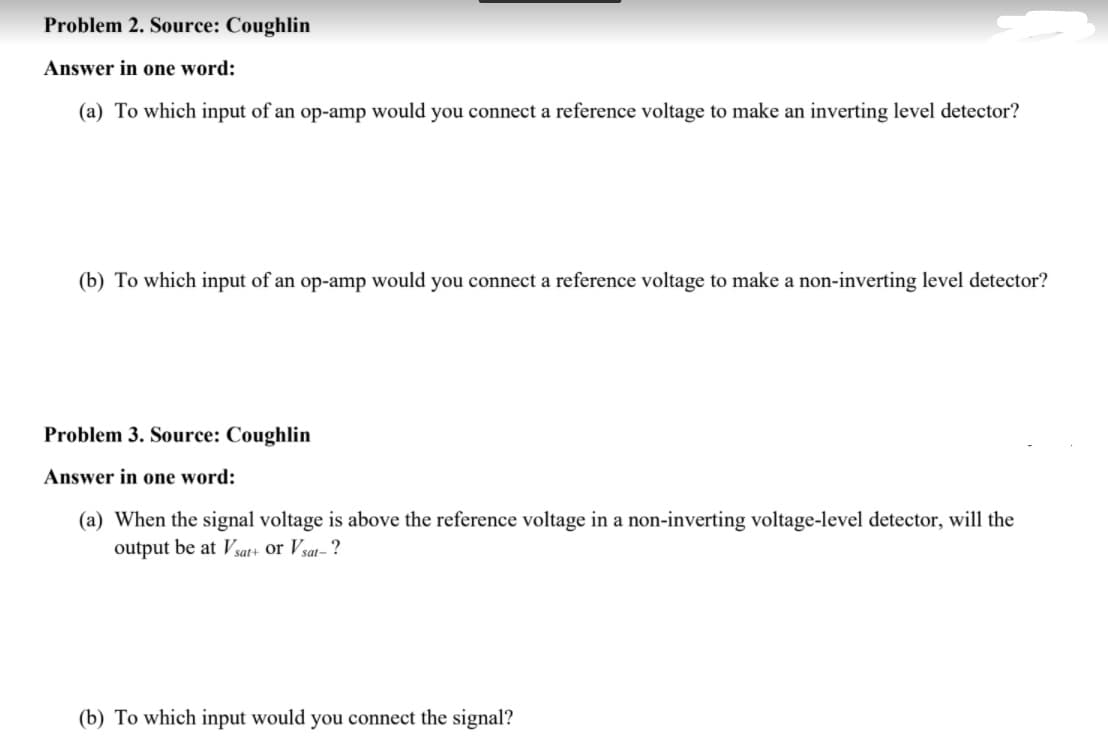 Problem 2. Source: Coughlin
Answer in one word:
(a) To which input of an op-amp would you connect a reference voltage to make an inverting level detector?
(b) To which input of an op-amp would you connect a reference voltage to make a non-inverting level detector?
Problem 3. Source: Coughlin
Answer in one word:
(a) When the signal voltage is above the reference voltage in a non-inverting voltage-level detector, will the
output be at Vsat+ or Vsat- ?
(b) To which input would you connect the signal?
