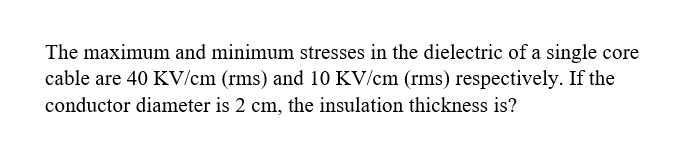 The maximum and minimum stresses in the dielectric of a single core
cable are 40 KV/cm (rms) and 10 KV/cm (rms) respectively. If the
conductor diameter is 2 cm, the insulation thickness is?
