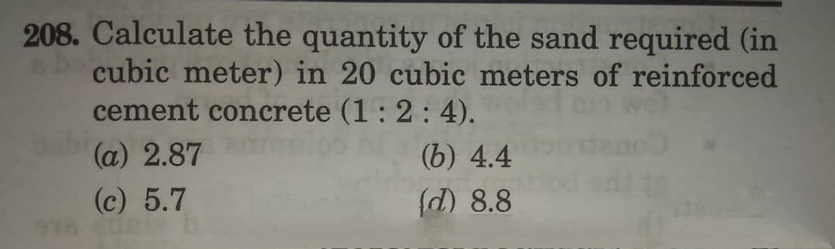 208. Calculate the quantity of the sand required (in
D cubic meter) in 20 cubic meters of reinforced
cement concrete (1 : 2 : 4).
(a) 2.87
(b) 4.4
(c) 5.7
(d) 8.8
