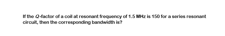 If the Q-factor of a coil at resonant frequency of 1.5 MHz is 150 for a series resonant
circuit, then the corresponding bandwidth is?
