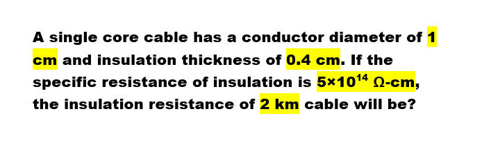 A single core cable has a conductor diameter of 1
cm and insulation thickness of 0.4 cm. If the
specific resistance of insulation is 5*1014 Q-cm,
the insulation resistance of 2 km cable will be?

