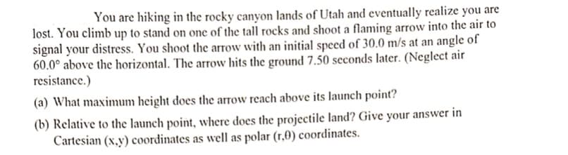 You are hiking in the rocky canyon lands of Utah and eventually realize you are
lost. You climb up to stand on one of the tall rocks and shoot a flaming arrow into the air to
signal your distress. You shoot the arrow with an initial speed of 30.0 m/s at an angle of
60.0° above the horizontal. The arrow hits the ground 7.50 seconds later. (Neglect air
resistance.)
(a) What maximum height does the arrow reach above its launch point?
(b) Relative to the launch point, where does the projectile land? Give your answer in
Cartesian (x,y) coordinates as well as polar (r,0) coordinates.
