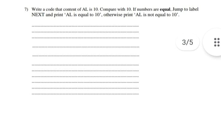 7) Write a code that content of AL is 10. Compare with 10. If numbers are equal, Jump to label
NEXT and print 'AL is equal to 10', otherwise print 'AL is not equal to 10'.
.........
.......
.......
3/5
......
... .....
..........
.....
.....
...........
....
......
.......
.....
... ..
...........
