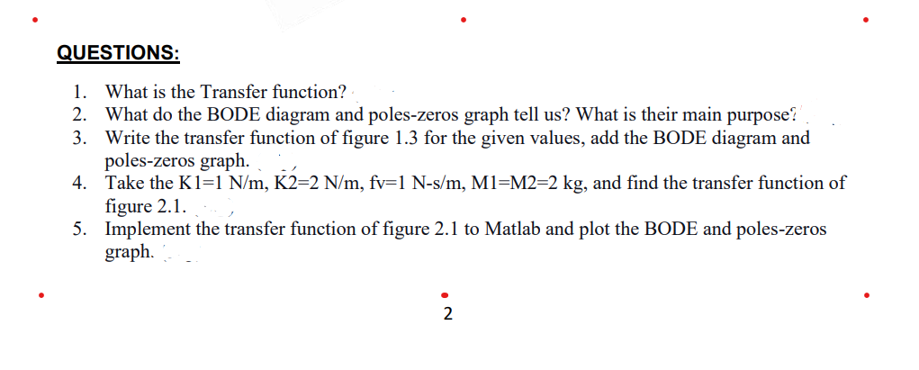 QUESTIONS:
1. What is the Transfer function?
2. What do the BODE diagram and poles-zeros graph tell us? What is their main purpose?
3. Write the transfer function of figure 1.3 for the given values, add the BODE diagram and
poles-zeros graph.
4. Take the K1=1 N/m, K2=2 N/m, fv=1 N-s/m, M1=M2=2 kg, and find the transfer function of
figure 2.1.
5. Implement the transfer function of figure 2.1 to Matlab and plot the BODE and poles-zeros
graph.
