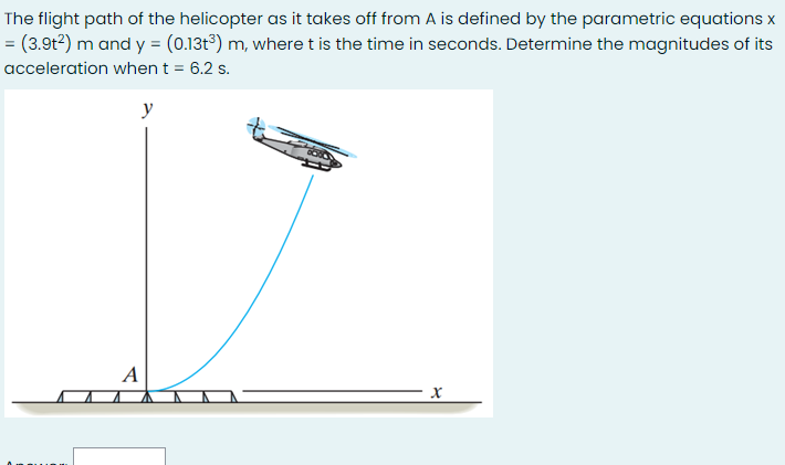 The flight path of the helicopter as it takes off from A is defined by the parametric equations x
= (3.9t?) m and y = (0.13t°) m, where t is the time in seconds. Determine the magnitudes of its
acceleration when t = 6.2 s.
y
А
