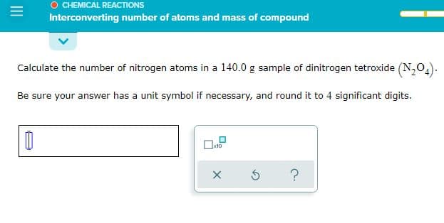 CHEMICAL REACTIONS
Interconverting number of atoms and mass of compound
Calculate the number of nitrogen atoms in a 140.0 g sample of dinitrogen tetroxide (N,04).
Be sure your answer has a unit symbol if necessary, and round it to 4 significant digits.
