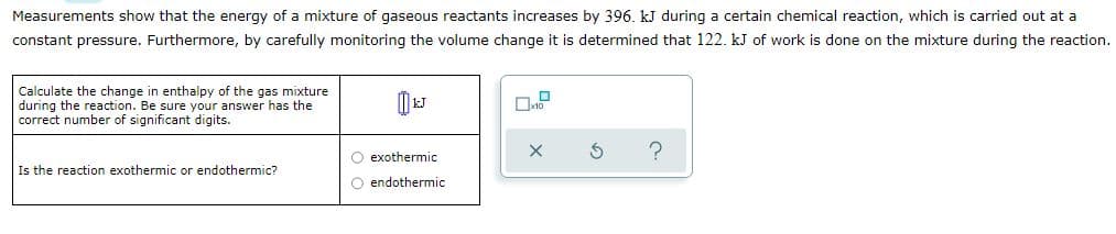 Measurements show that the energy of a mixture of gaseous reactants increases by 396. kJ during a certain chemical reaction, which is carried out at a
constant pressure. Furthermore, by carefully monitoring the volume change it is determined that 122. kJ of work is done on the mixture during the reaction.
Calculate the change in enthalpy of the gas mixture
during the reaction. Be sure your answer has the
correct number of significant digits.
O exothermic
Is the reaction exothermic or endothermic?
O endothermic
