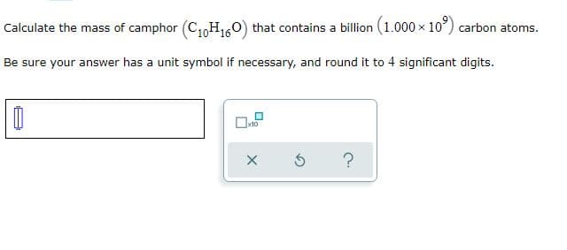 Calculate the mass of camphor (C1oH160) that contains a billion (1.000 x 10°) carbon atoms.
Be sure your answer has a unit symbol if necessary, and round it to 4 significant digits.

