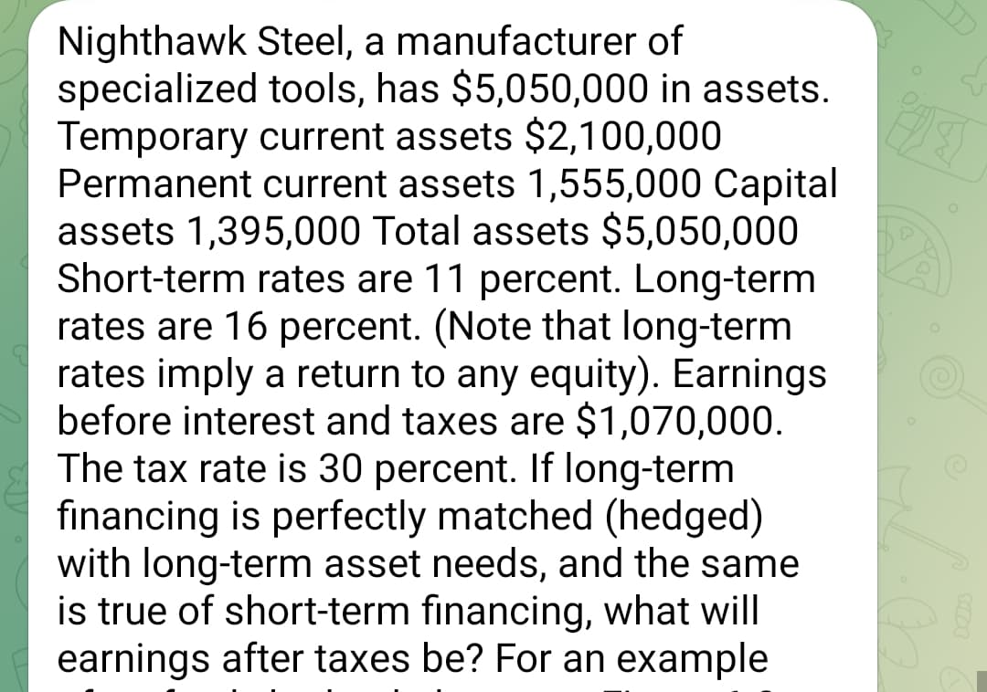 Nighthawk Steel, a manufacturer of
specialized tools, has $5,050,000 in assets.
Temporary current assets $2,100,000
Permanent current assets 1,555,000 Capital
assets 1,395,000 Total assets $5,050,000
Short-term rates are 11 percent. Long-term
rates are 16 percent. (Note that long-term
rates imply a return to any equity). Earnings
before interest and taxes are $1,070,000.
The tax rate is 30 percent. If long-term
financing is perfectly matched (hedged)
with long-term asset needs, and the same
is true of short-term financing, what will
earnings after taxes be? For an example
о