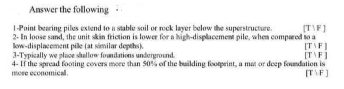 Answer the following
1-Point bearing piles extend to a stable soil or rock layer below the superstructure.
[T\F]
2- In loose sand, the unit skin friction is lower for a high-displacement pile, when compared to a
low-displacement pile (at similar depths).
[T\F]
3-Typically we place shallow foundations underground.
[T\F]
4- If the spread footing covers more than 50% of the building footprint, a mat or deep foundation is
more economical.
[T\F]